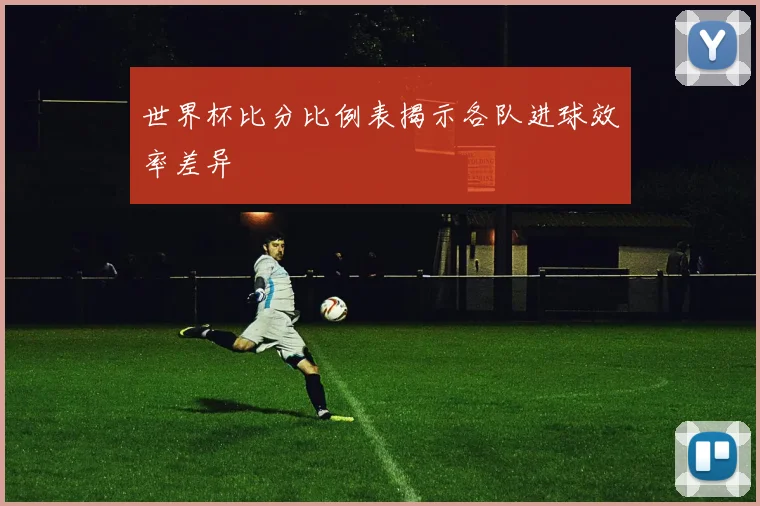 世界杯比分比例表揭示各队进球效率差异