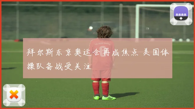 拜尔斯东京奥运会再成焦点 美国体操队备战受关注