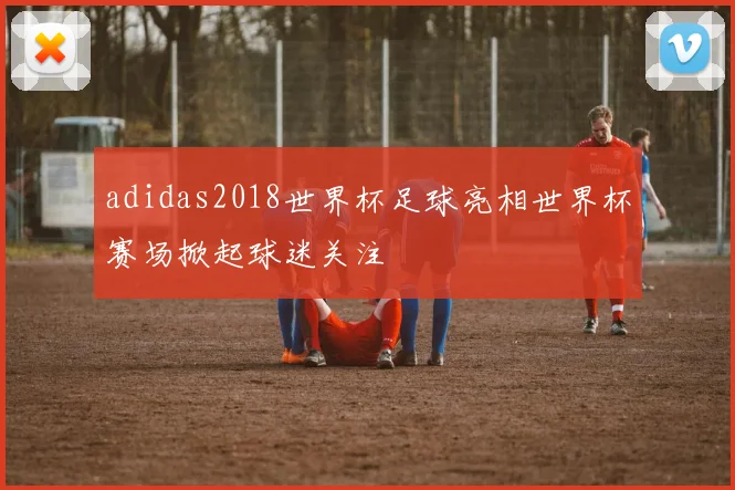 adidas2018世界杯足球亮相世界杯赛场掀起球迷关注