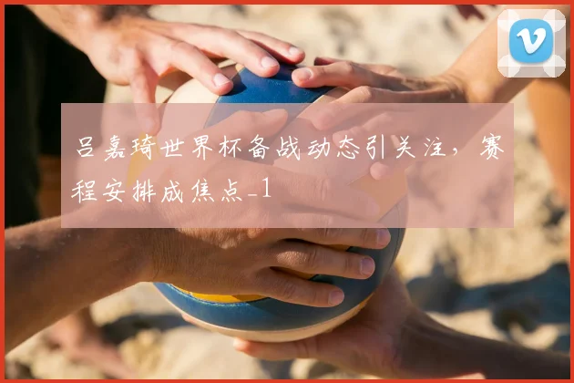 吕嘉琦世界杯备战动态引关注，赛程安排成焦点_1