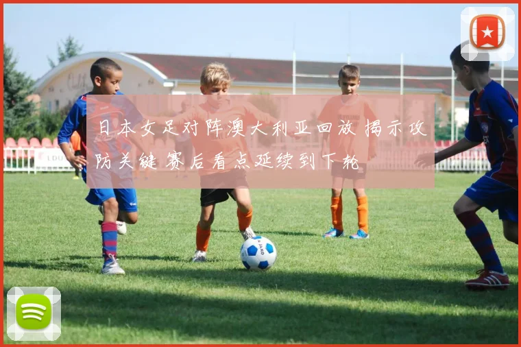 日本女足对阵澳大利亚回放 揭示攻防关键 赛后看点延续到下轮