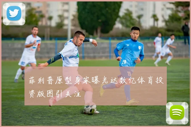 菲利普原型身家曝光达数亿体育投资版图引关注