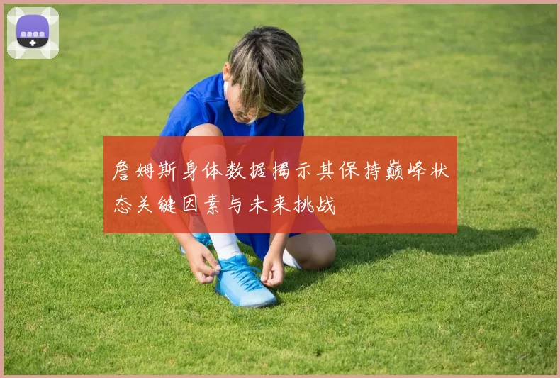 詹姆斯身体数据揭示其保持巅峰状态关键因素与未来挑战