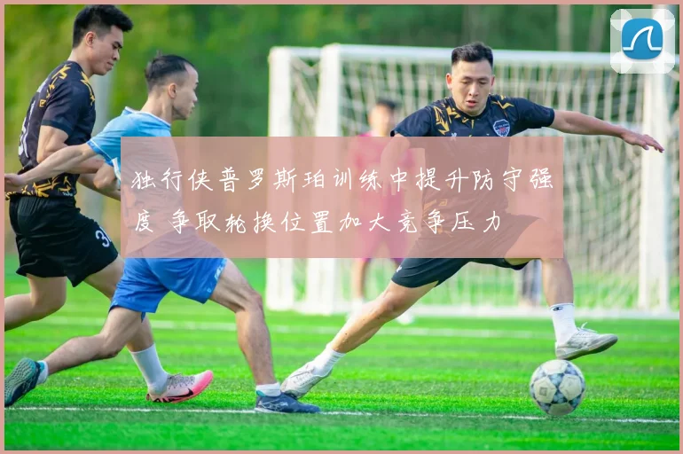 独行侠普罗斯珀训练中提升防守强度 争取轮换位置加大竞争压力
