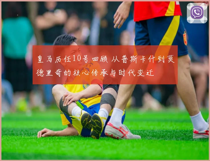 皇马历任10号回顾 从普斯卡什到莫德里奇的核心传承与时代变迁