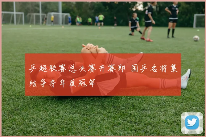 乒超联赛总决赛开赛即 国乒名将集结争夺年度冠军