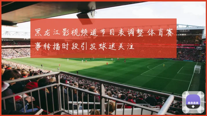 黑龙江影视频道节目表调整 体育赛事转播时段引发球迷关注