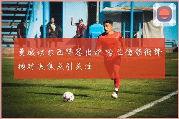 曼城切尔西阵容出炉 哈兰德领衔锋线对决焦点引关注