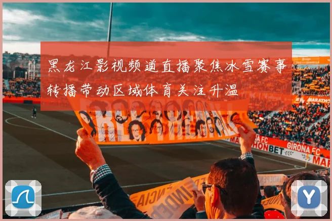 黑龙江影视频道直播聚焦冰雪赛事转播带动区域体育关注升温