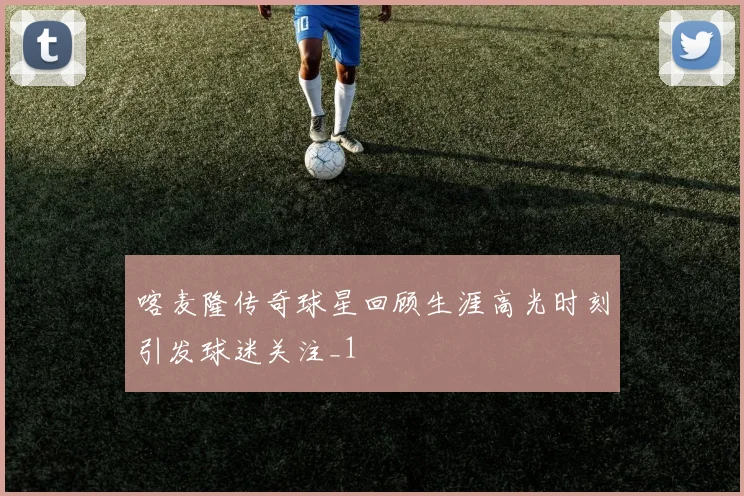 喀麦隆传奇球星回顾生涯高光时刻引发球迷关注_1