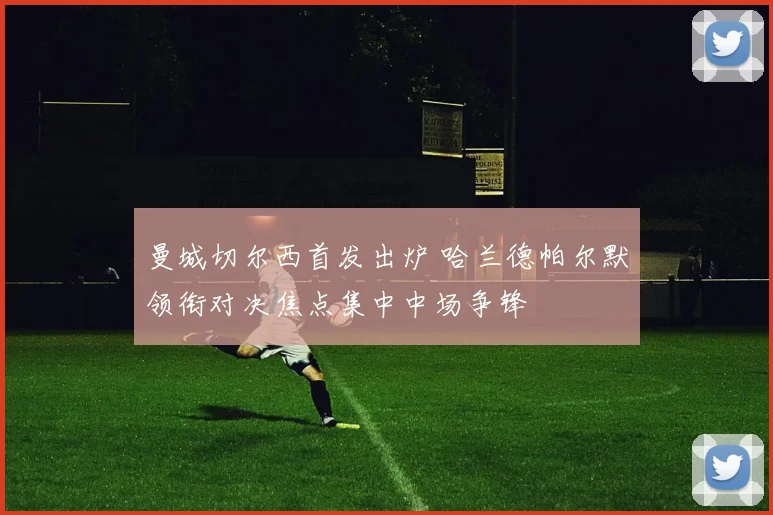 曼城切尔西首发出炉 哈兰德帕尔默领衔对决焦点集中中场争锋