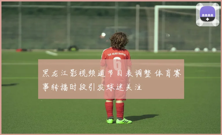 黑龙江影视频道节目表调整 体育赛事转播时段引发球迷关注