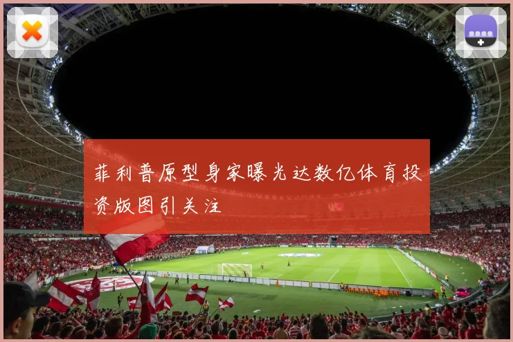 菲利普原型身家曝光达数亿体育投资版图引关注