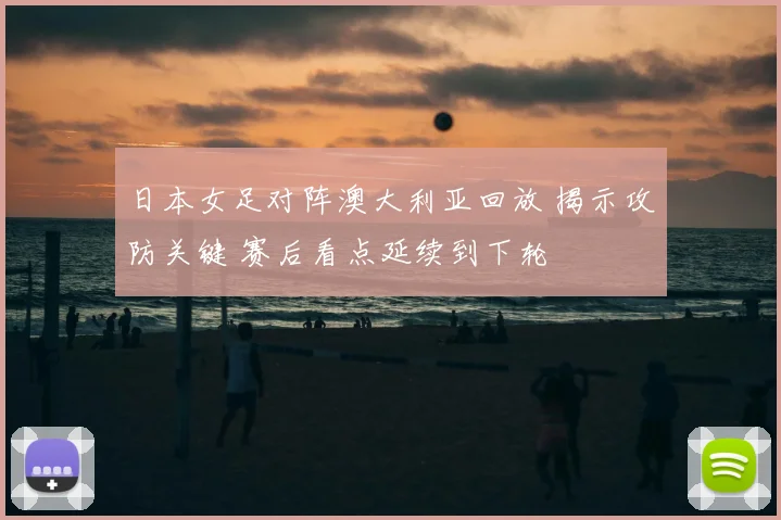 日本女足对阵澳大利亚回放 揭示攻防关键 赛后看点延续到下轮