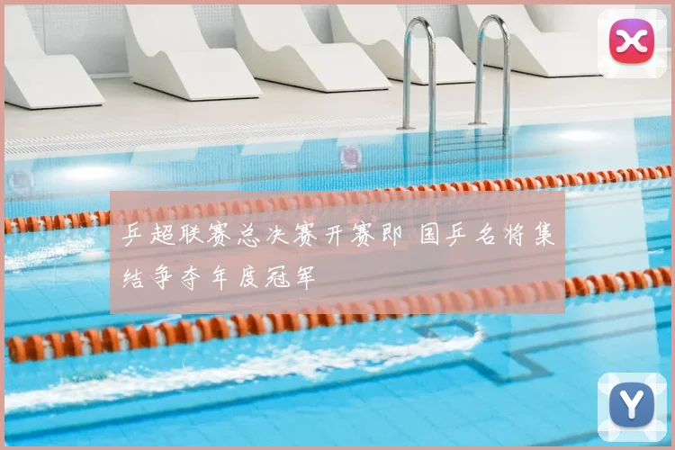 乒超联赛总决赛开赛即 国乒名将集结争夺年度冠军